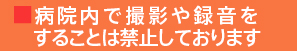 ■病院内で撮影や録音をすることは禁止しております